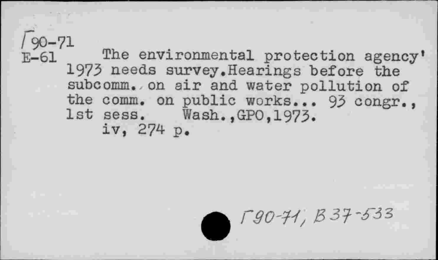 ﻿I 90-71
E-61	environmental protection agency
197.5 needs survey.Hearings before the subcomm., on air and water pollution of the comm, on public works... 93 congr., 1st sess. Wash.,GPO,1973.
iv, 274 p.
rgO'H/ $3'1'633